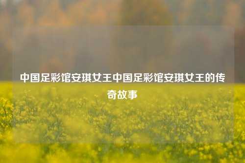 中国足彩馆安琪女王中国足彩馆安琪女王的传奇故事