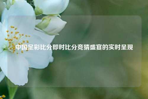 中国足彩比分即时比分竞猜盛宴的实时呈现